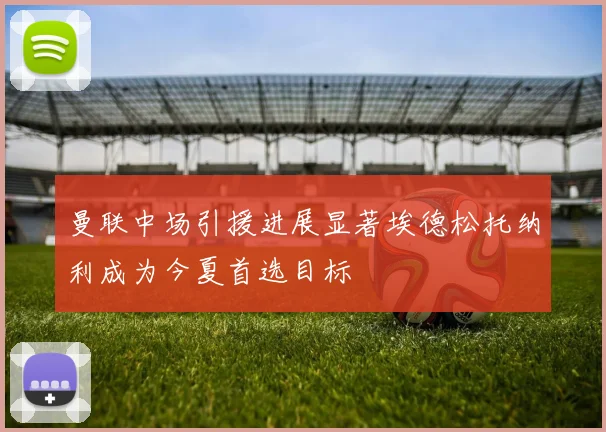 曼联中场引援进展显著埃德松托纳利成为今夏首选目标