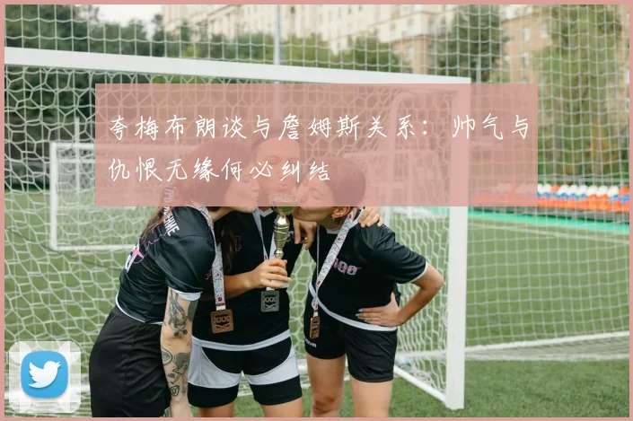 夸梅布朗谈与詹姆斯关系：帅气与仇恨无缘何必纠结