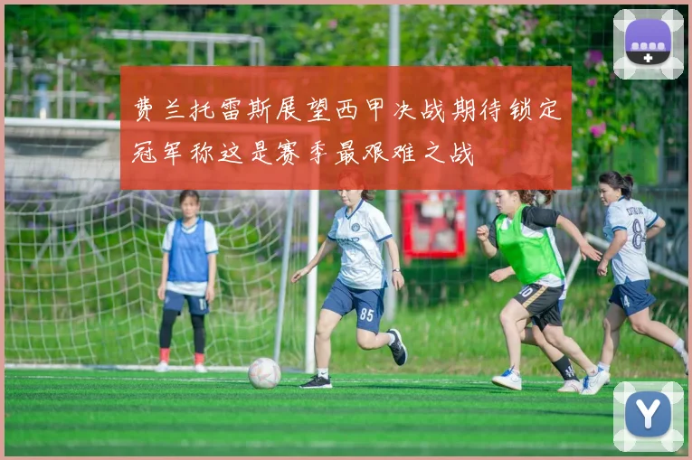 费兰托雷斯展望西甲决战期待锁定冠军称这是赛季最艰难之战