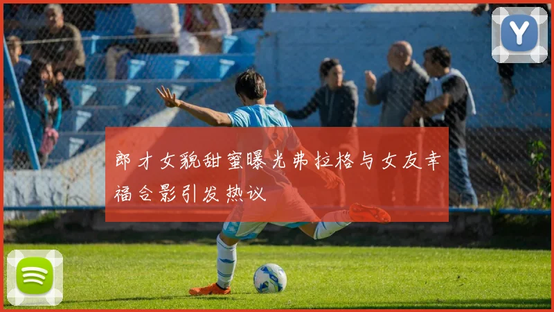 郎才女貌甜蜜曝光弗拉格与女友幸福合影引发热议