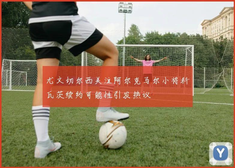 尤文切尔西关注阿尔克马尔小将科瓦茨续约可能性引发热议