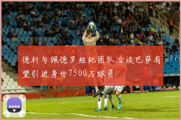 德科与佩德罗经纪团队洽谈巴萨有望引进身价7500万球员