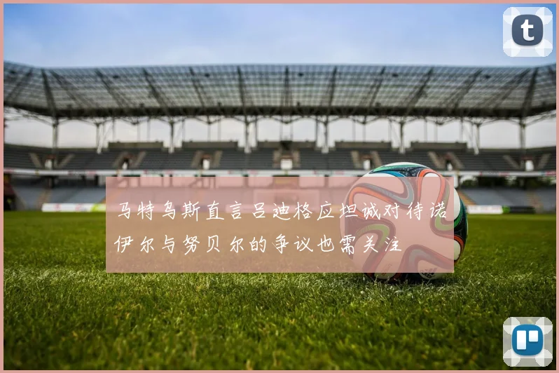 马特乌斯直言吕迪格应坦诚对待诺伊尔与努贝尔的争议也需关注