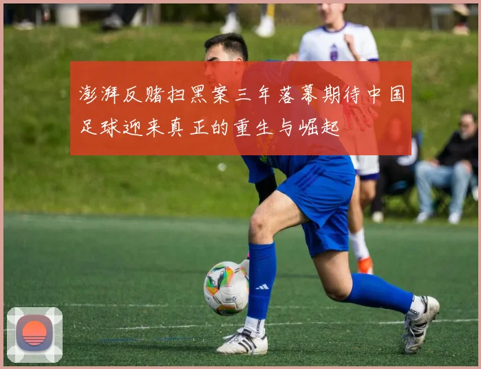 澎湃反赌扫黑案三年落幕期待中国足球迎来真正的重生与崛起