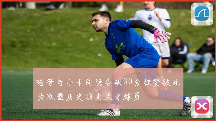 哈登与小卡同场各砍30分称赞彼此为联盟历史顶尖天才球员