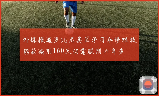 外媒报道罗比尼奥因学习和修理技能获减刑160天仍需服刑六年多