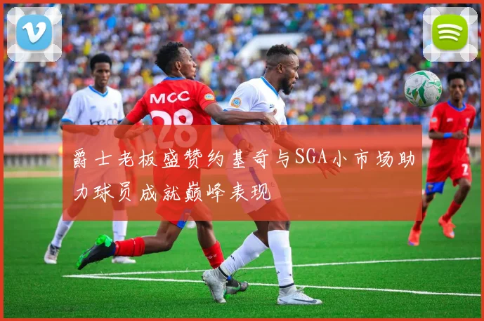 爵士老板盛赞约基奇与SGA小市场助力球员成就巅峰表现