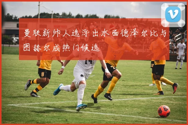 曼联新帅人选浮出水面德泽尔比与图赫尔成热门候选