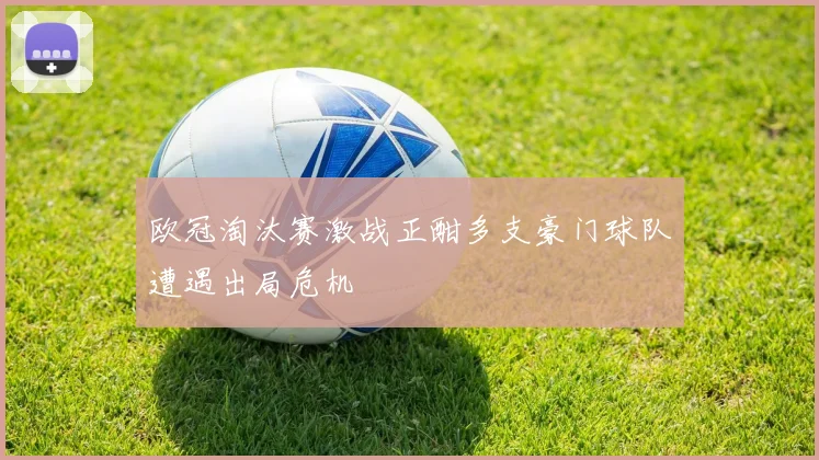欧冠淘汰赛激战正酣多支豪门球队遭遇出局危机