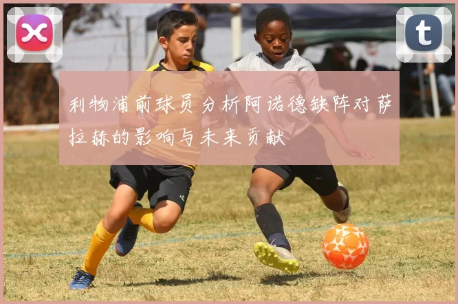 利物浦前球员分析阿诺德缺阵对萨拉赫的影响与未来贡献