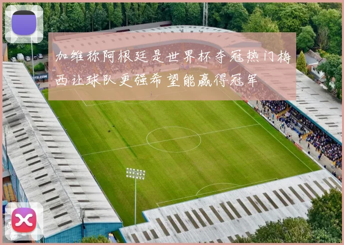 加维称阿根廷是世界杯夺冠热门梅西让球队更强希望能赢得冠军