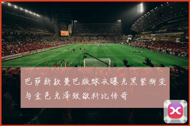巴萨新款曼巴版球衣曝光黑紫渐变与金色光泽致敬科比传奇