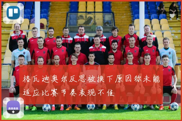 格瓦迪奥尔反思被换下原因称未能适应比赛节奏表现不佳