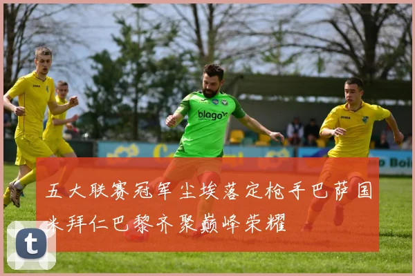 五大联赛冠军尘埃落定枪手巴萨国米拜仁巴黎齐聚巅峰荣耀