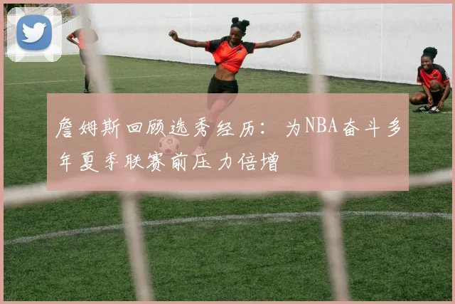 詹姆斯回顾选秀经历：为NBA奋斗多年夏季联赛前压力倍增