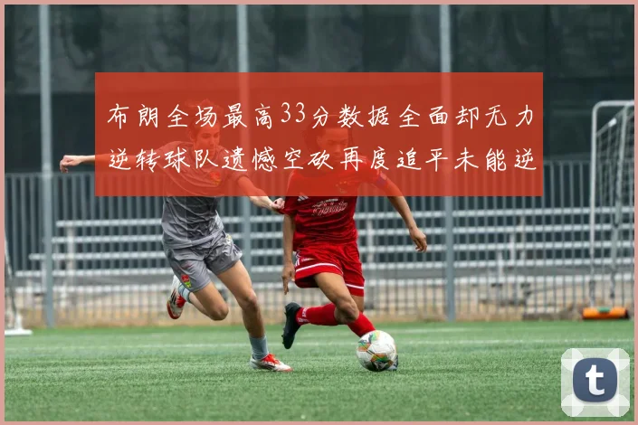 布朗全场最高33分数据全面却无力逆转球队遗憾空砍再度追平未能逆袭