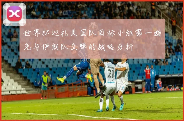 世界杯巡礼美国队目标小组第一避免与伊朗队交锋的战略分析