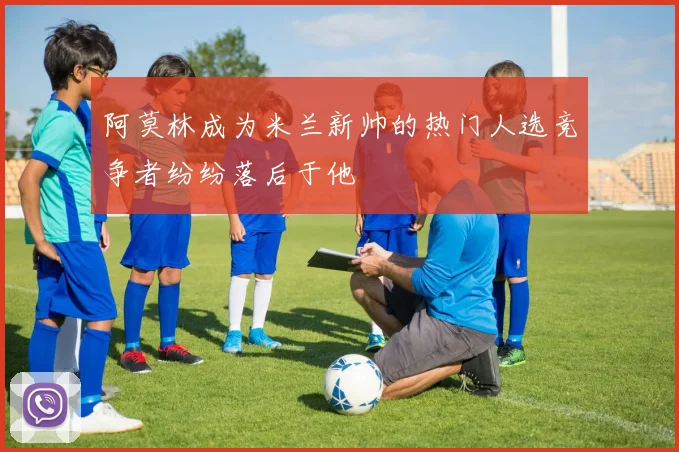 阿莫林成为米兰新帅的热门人选竞争者纷纷落后于他