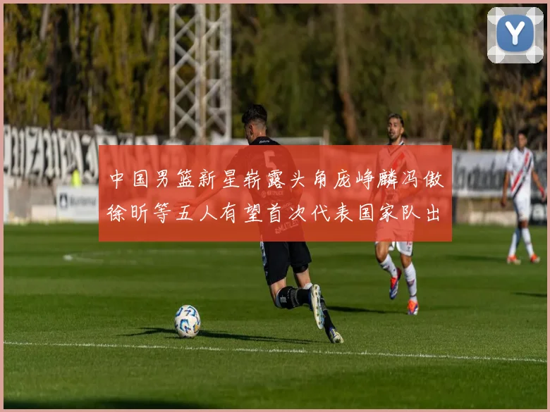 中国男篮新星崭露头角庞峥麟冯傲徐昕等五人有望首次代表国家队出战