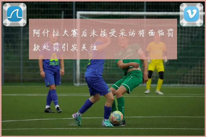 阿什拉夫赛后未接受采访将面临罚款处罚引发关注